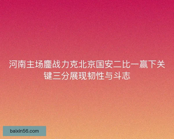 河南主场鏖战力克北京国安二比一赢下关键三分展现韧性与斗志