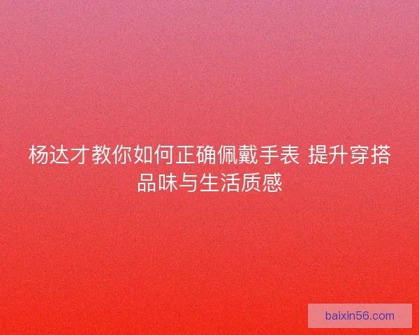 杨达才教你如何正确佩戴手表 提升穿搭品味与生活质感