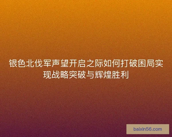 银色北伐军声望开启之际如何打破困局实现战略突破与辉煌胜利