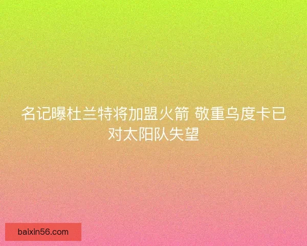 名记曝杜兰特将加盟火箭 敬重乌度卡已对太阳队失望