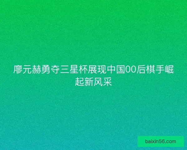 廖元赫勇夺三星杯展现中国00后棋手崛起新风采