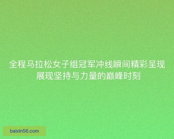 全程马拉松女子组冠军冲线瞬间精彩呈现 展现坚持与力量的巅峰时刻