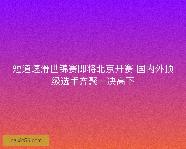 短道速滑世锦赛即将北京开赛 国内外顶级选手齐聚一决高下